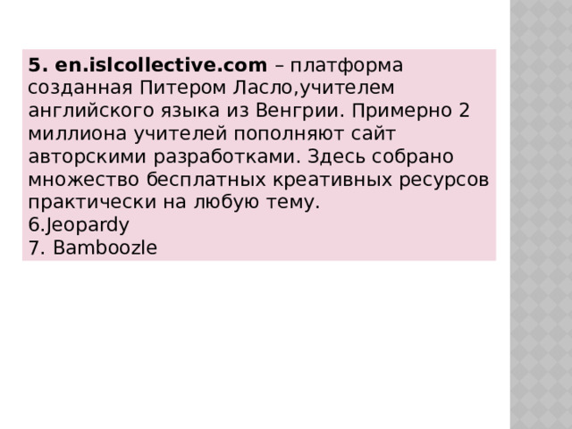 5. en.islcollective.com  – платформа созданная Питером Ласло,учителем английского языка из Венгрии. Примерно 2 миллиона учителей пополняют сайт авторскими разработками. Здесь собрано множество бесплатных креативных ресурсов практически на любую тему. 6.Jeopardy 7. Bamboozle 
