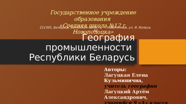 Государственное учреждение образования «Средняя школа №12 г. Новополоцка» 211501, Беларусь, Витебская область, г.Новополоцк, ул. Я. Коласа, 60   География промышленности  Республики Беларусь Авторы: Лагуцкая Елена Кузьминична, учитель географии Лагуцкий Артём Александрович, учащийся 9 «А» класса 