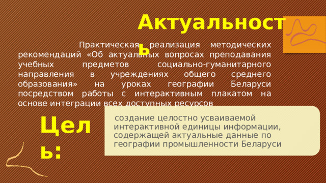 Актуальность  Практическая реализация методических рекомендаций «Об актуальных вопросах преподавания учебных предметов социально-гуманитарного направления в учреждениях общего среднего образования» на уроках географии Беларуси посредством работы с интерактивным плакатом на основе интеграции всех доступных ресурсов  создание целостно усваиваемой интерактивной единицы информации, содержащей актуальные данные по географии промышленности Беларуси Цель: 