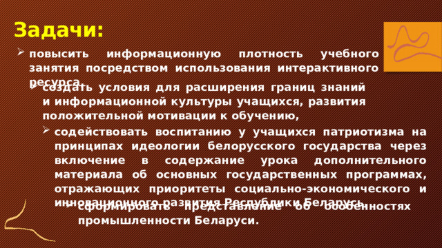 Задачи: повысить информационную плотность учебного занятия посредством использования интерактивного ресурса, создать условия для расширения границ знаний и информационной культуры учащихся, развития положительной мотивации к обучению, содействовать воспитанию у учащихся патриотизма на принципах идеологии белорусского государства через включение в содержание урока дополнительного материала об основных государственных программах, отражающих приоритеты социально-экономического и инновационного развития Республики Беларусь, сформировать представление об особенностях промышленности Беларуси. 