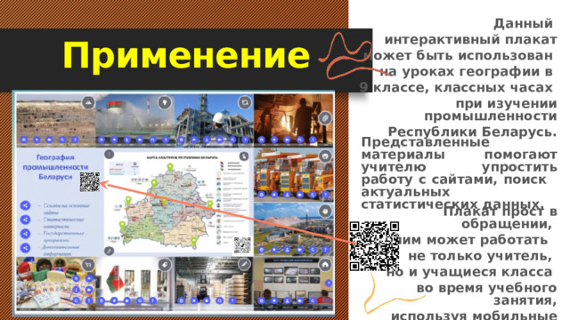  Данный интерактивный плакат  может быть использован на уроках географии в 9 классе, классных часах при изучении промышленности  Республики Беларусь. Применение Представленные материалы помогают учителю упростить работу с сайтами, поиск актуальных статистических данных. Плакат прост в обращении, с ним может работать не только учитель, но и учащиеся класса во время учебного занятия,  используя мобильные телефоны и Qr-код. 