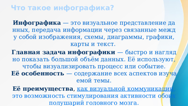 Что такое инфографика? Инфографика — это визуальное представление данных, передача информации через связанные между собой изображения, схемы, диаграммы, графики, карты и текст. Главная задача инфографики — быстро и наглядно показать большой объём данных. Её используют, чтобы визуализировать процесс или событие.  Её особенность — содержание всех аспектов изучаемой темы. Её преимущества , как визуальной коммуникации , это возможность стимулирования активности обоих полушарий головного мозга.   