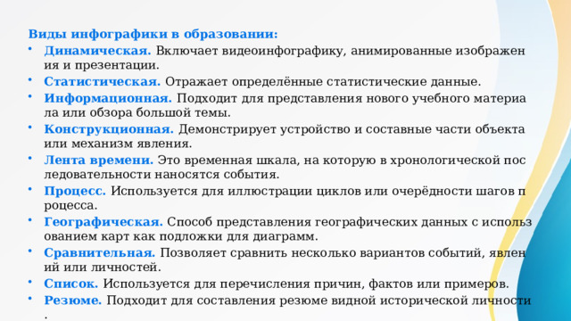 Виды инфографики в образовании: Динамическая.  Включает видеоинфографику, анимированные изображения и презентации. Статистическая.  Отражает определённые статистические данные. Информационная.  Подходит для представления нового учебного материала или обзора большой темы. Конструкционная.  Демонстрирует устройство и составные части объекта или механизм явления. Лента времени.  Это временная шкала, на которую в хронологической последовательности наносятся события. Процесс.  Используется для иллюстрации циклов или очерёдности шагов процесса. Географическая.  Способ представления географических данных с использованием карт как подложки для диаграмм. Сравнительная.  Позволяет сравнить несколько вариантов событий, явлений или личностей. Список.  Используется для перечисления причин, фактов или примеров. Резюме.  Подходит для составления резюме видной исторической личности. 