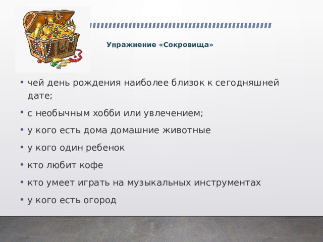   Упражнение «Сокровища» чей день рождения наиболее близок к сегодняшней дате; с необычным хобби или увлечением; у кого есть дома домашние животные у кого один ребенок кто любит кофе кто умеет играть на музыкальных инструментах у кого есть огород 