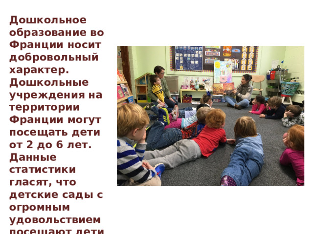 Дошкольное образование во Франции носит добровольный характер. Дошкольные учреждения на территории Франции могут посещать дети от 2 до 6 лет. Данные статистики гласят, что детские сады с огромным удовольствием посещают дети с 2-х лет. Но уже в 3-х летнем возрасте изучением дошкольной образовательной программы занимаются практически все французские дети. 