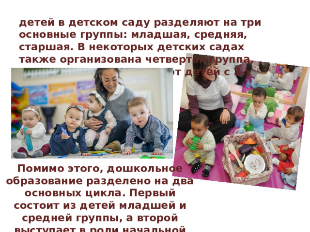 детей в детском саду разделяют на три основные группы: младшая, средняя, старшая. В некоторых детских садах также организована четвертая группа, ясельная, куда принимают детей с 3-х месячного возраста. Помимо этого, дошкольное образование разделено на два основных цикла. Первый состоит из детей младшей и средней группы, а второй выступает в роли начальной школы, и в него входят дети старшей группы. 