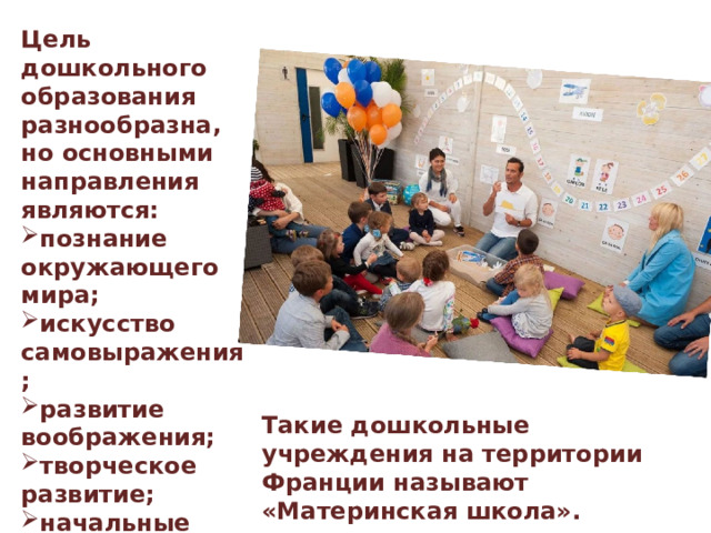 Цель дошкольного образования разнообразна, но основными направления являются: познание окружающего мира; искусство самовыражения; развитие воображения; творческое развитие; начальные правила общения; начальные навыки письма; подготовка к вступлению в школу. Такие дошкольные учреждения на территории Франции называют «Материнская школа». 