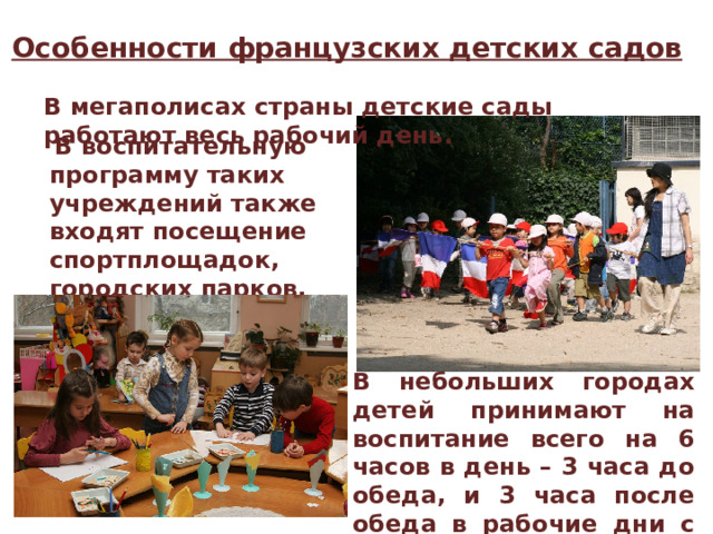Особенности французских детских садов В мегаполисах страны детские сады работают весь рабочий день.   В воспитательную программу таких учреждений также входят посещение спортплощадок, городских парков, организовывают пикники на природе. В небольших городах детей принимают на воспитание всего на 6 часов в день – 3 часа до обеда, и 3 часа после обеда в рабочие дни с понедельника по пятницу. 