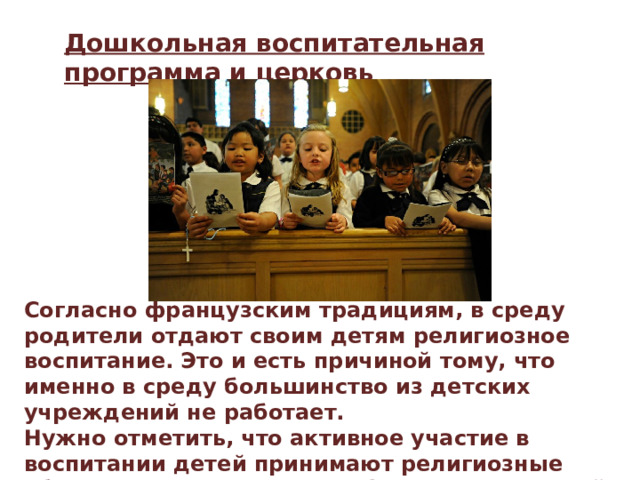 Дошкольная воспитательная программа и церковь Согласно французским традициям, в среду родители отдают своим детям религиозное воспитание. Это и есть причиной тому, что именно в среду большинство из детских учреждений не работает. Нужно отметить, что активное участие в воспитании детей принимают религиозные общества Франции. Много французских детей посещает специальные дошкольные учреждения, где все расходы берет на себя католическая церковь. 