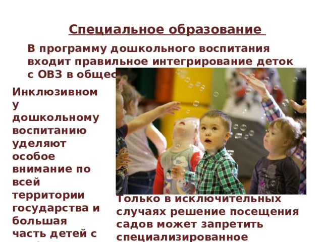 Специальное образование В программу дошкольного воспитания входит правильное интегрирование деток с ОВЗ в общество своих сверстников. Инклюзивному дошкольному воспитанию уделяют особое внимание по всей территории государства и большая часть детей с особенными потребностями с удовольствием их посещают. Только в исключительных случаях решение посещения садов может запретить специализированное медицинское учреждение. 