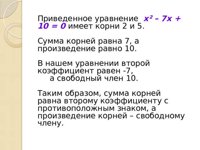 Приведенное уравнение x² – 7x + 10 = 0 имеет корни 2 и 5. Сумма корней равна 7, а произведение равно 10. В нашем уравнении второй коэффициент равен -7,  а свободный член 10. Таким образом, сумма корней равна второму коэффициенту с противоположным знаком, а произведение корней – свободному члену. 