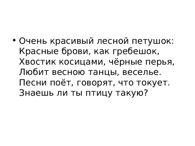 Очень красивый лесной петушок:  Красные брови, как гребешок,  Хвостик косицами, чёрные перья,  Любит весною танцы, веселье.  Песни поёт, говорят, что токует.  Знаешь ли ты птицу такую? 