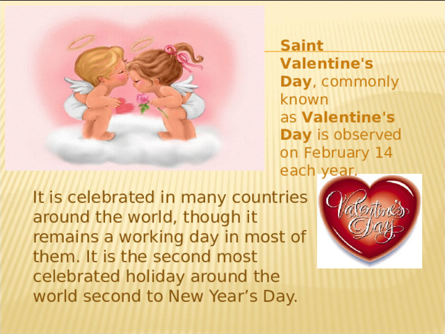 Saint Valentine's Day , commonly known as  Valentine's Day  is observed on February 14 each year. It is celebrated in many countries around the world, though it remains a working day in most of them. It is the second most celebrated holiday around the world second to New Year’s Day. 