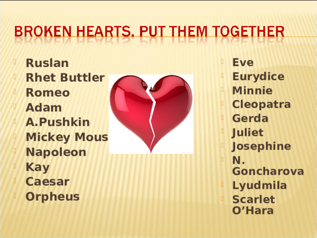 Ruslan Rhet Buttler Romeo Adam A.Pushkin Mickey Mouse Napoleon Kay   Caesar Orpheus Eve Eurydice Minnie Cleopatra Gerda Juliet Josephine N. Goncharova Lyudmila Scarlet O’Hara  