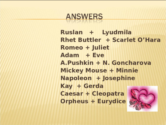  Ruslan + Lyudmila  Rhet Buttler + Scarlet O’Hara  Romeo + Juliet  Adam + Eve  A.Pushkin + N. Goncharova  Mickey Mouse + Minnie  Napoleon + Josephine  Kay  + Gerda  Caesar + Cleopatra  Orpheus + Eurydice  