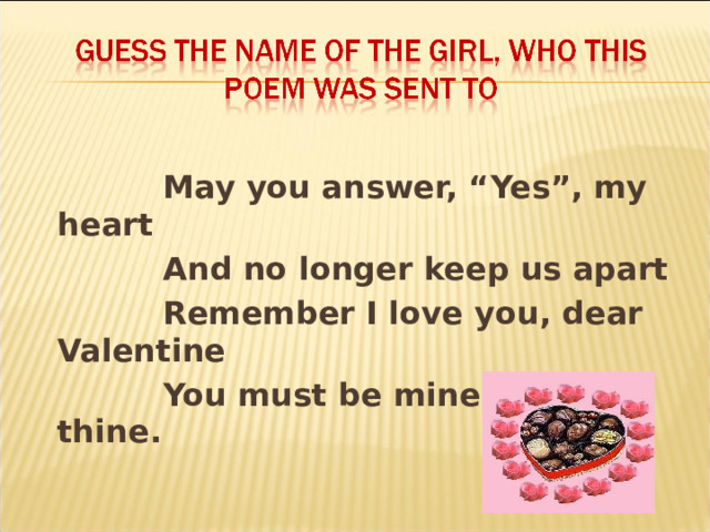   May you answer, “Yes”, my heart  And no longer keep us apart  Remember I love you, dear Valentine  You must be mine as I am thine.  