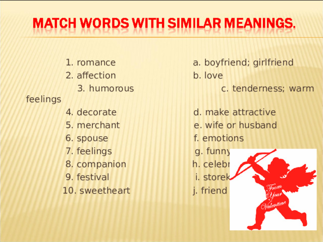  1. romance a. boyfriend; girlfriend    2. affection b. love    3. humorous c. tenderness; warm feelings     4. decorate d. make attractive    5. merchant e. wife or husband   6. spouse f. emotions    7. feelings  g. funny    8. companion h. celebration    9. festival  i. storekeeper    10. sweetheart j. friend 