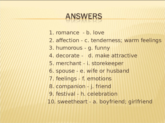  1. romance - b. love  2. affection - c. tenderness; warm feelings  3. humorous - g. funny  4. decorate - d. make attractive  5. merchant - i. storekeeper  6. spouse - e. wife or husband  7. feelings - f. emotions  8. companion - j. friend  9. festival - h. celebration  10. sweetheart - a. boyfriend; girlfriend 