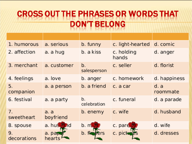 1. humorous a. serious 2. affection a. a hug 3. merchant b. funny a. customer b. a kiss c. light-hearted 4. feelings c. holding hands a. love 5. companion d. comic b . salesperson 6. festival d. anger b. anger c. seller a. a person a. a party c. homework b. a friend d. florist 7. sweetheart d. happiness c. a car b. celebration a. a boyfriend 8. spouse c. funeral a. husband d. a roommate b. enemy 9. decorations 10. romance a. paper hearts b. mate c. wife d. a parade c. parent a. relationship d. husband b. flowers d. wife c. pictures b. affair c. love d. dresses d. fight 