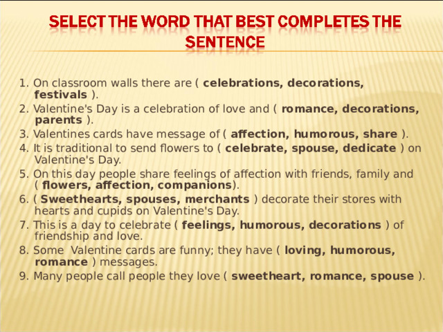 1. On classroom walls there are ( celebrations, decorations, festivals ). 2. Valentine's Day is a celebration of love and ( romance, decorations, parents ). 3. Valentines cards have message of ( affection, humorous, share ). 4. It is traditional to send flowers to ( celebrate, spouse, dedicate ) on Valentine's Day. 5. On this day people share feelings of affection with friends, family and ( flowers, affection, companions ). 6. ( Sweethearts, spouses, merchants ) decorate their stores with hearts and cupids on Valentine's Day. 7. This is a day to celebrate ( feelings, humorous, decorations ) of friendship and love. 8. Some Valentine cards are funny; they have ( loving, humorous, romance ) messages. 9. Many people call people they love ( sweetheart, romance, spouse ). 