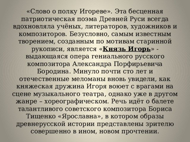 «Слово о полку Игореве». Эта бесценная патриотическая поэма Древней Руси всегда вдохновляла учёных, литераторов, художников и композиторов. Безусловно, самым известным творением, созданным по мотивам старинной рукописи, является « Князь Игорь » - выдающаяся опера гениального русского композитора Александра Порфирьевича Бородина. Минуло почти сто лет и отечественные меломаны вновь увидели, как княжеская дружина Игоря воюет с врагами на сцене музыкального театра, однако уже в другом жанре – хореографическом. Речь идёт о балете талантливого советского композитора Бориса Тищенко «Ярославна», в котором образы древнерусской истории представлены зрителю совершенно в ином, новом прочтении. 