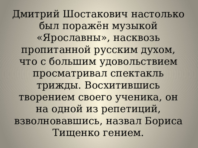 Дмитрий Шостакович настолько был поражён музыкой «Ярославны», насквозь пропитанной русским духом, что с большим удовольствием просматривал спектакль трижды. Восхитившись творением своего ученика, он на одной из репетиций, взволновавшись, назвал Бориса Тищенко гением. 