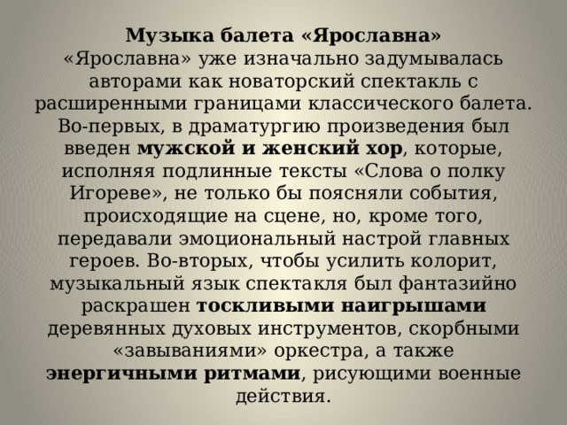 Музыка балета «Ярославна»  «Ярославна» уже изначально задумывалась авторами как новаторский спектакль с расширенными границами классического балета. Во-первых, в драматургию произведения был введен мужской и женский хор , которые, исполняя подлинные тексты «Слова о полку Игореве», не только бы поясняли события, происходящие на сцене, но, кроме того, передавали эмоциональный настрой главных героев. Во-вторых, чтобы усилить колорит, музыкальный язык спектакля был фантазийно раскрашен тоскливыми наигрышами деревянных духовых инструментов, скорбными «завываниями» оркестра, а также энергичными ритмами , рисующими военные действия. 
