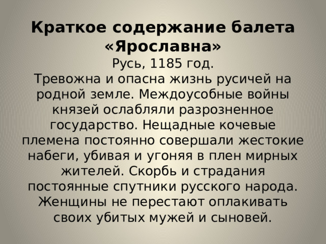 Краткое содержание балета «Ярославна»  Русь, 1185 год.  Тревожна и опасна жизнь русичей на родной земле. Междоусобные войны князей ослабляли разрозненное государство. Нещадные кочевые племена постоянно совершали жестокие набеги, убивая и угоняя в плен мирных жителей. Скорбь и страдания постоянные спутники русского народа. Женщины не перестают оплакивать своих убитых мужей и сыновей. 