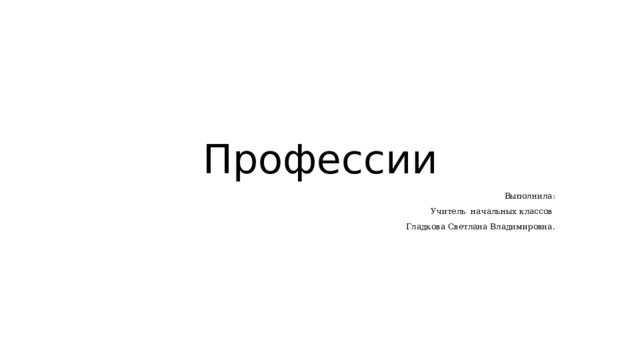 Профессии Выполнила: Учитель начальных классов Гладкова Светлана Владимировна. 