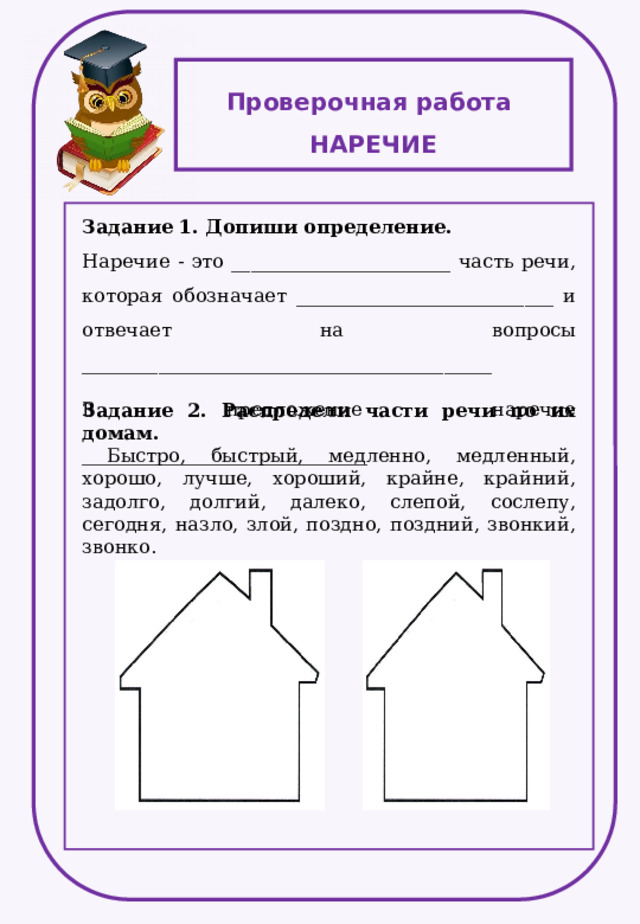 Проверочная работа НАРЕЧИЕ Задание 1. Допиши определение. Наречие - это _______________________ часть речи, которая обозначает ___________________________ и отвечает на вопросы ___________________________________________ В предложение наречие ______________________________ Задание 2. Распредели части речи по их домам.  Быстро, быстрый, медленно, медленный, хорошо, лучше, хороший, крайне, крайний, задолго, долгий, далеко, слепой, сослепу, сегодня, назло, злой, поздно, поздний, звонкий, звонко. 
