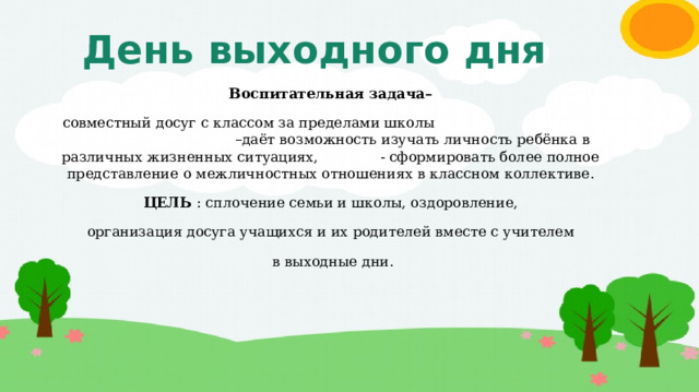 День выходного дня Воспитательная задача– совместный досуг с классом за пределами школы –даёт возможность изучать личность ребёнка в различных жизненных ситуациях, - сформировать более полное представление о межличностных отношениях в классном коллективе. ЦЕЛЬ : сплочение семьи и школы, оздоровление, организация досуга учащихся и их родителей вместе с учителем  в выходные дни. 
