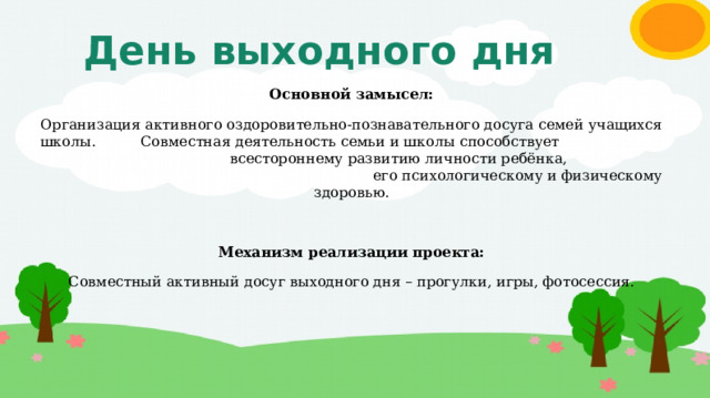 День выходного дня Основной замысел: Организация активного оздоровительно-познавательного досуга семей учащихся школы. Совместная деятельность семьи и школы способствует всестороннему развитию личности ребёнка, его психологическому и физическому здоровью. Механизм реализации проекта: Совместный активный досуг выходного дня – прогулки, игры, фотосессия. 