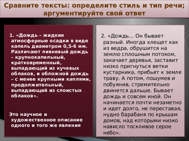 Сравните тексты: определите стиль и тип речи; аргументируйте свой ответ   1. «Дождь – жидкие атмосферные осадки в виде капель диаметром 0,5-6 мм. Различают ливневый дождь – крупнокапельный, кратковременный, выпадающий из кучевых облаков, и обложной дождь – с менее крупными каплями, продолжительный, выпадающий из слоистых облаков».  2. «Дождь… Он бывает разный. Иногда хлещет как из ведра, обрушится на землю сплошным потоком, закачает деревья, заставит низко пригнуться ветки кустарника, прибьет к земле траву. А потом, пошумев и побуянив, стремительно двинется дальше. Бывает дождь и совсем иной. Он начинается почти незаметно и идет долго, не переставая, нудно барабаня по крышам домов, над которыми низко нависло тоскливое серое небо».  Это научное и художественное описание одного и того же явления   