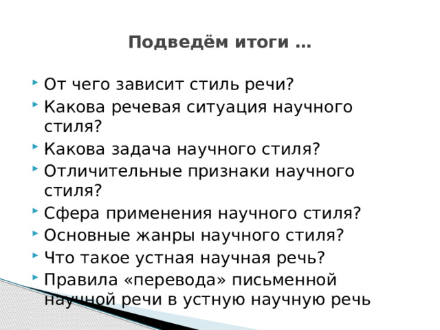 Подведём итоги … От чего зависит стиль речи? Какова речевая ситуация научного стиля? Какова задача научного стиля? Отличительные признаки научного стиля? Сфера применения научного стиля? Основные жанры научного стиля? Что такое устная научная речь? Правила «перевода» письменной научной речи в устную научную речь 
