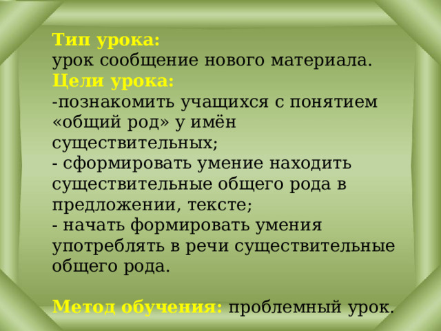 Тип урока: урок сообщение нового материала. Цели урока:  -познакомить учащихся с понятием «общий род» у имён существительных;  - сформировать умение находить существительные общего рода в предложении, тексте;  - начать формировать умения употреблять в речи существительные общего рода.  Метод обучения: проблемный урок. 