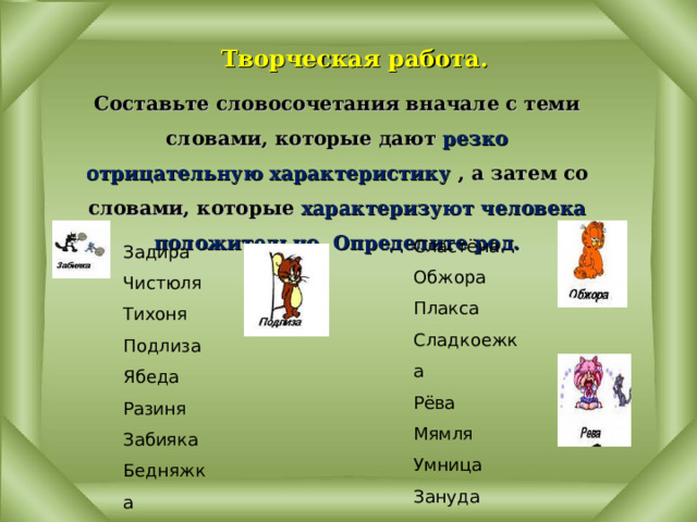  Творческая работа. Составьте словосочетания вначале с теми словами, которые дают резко отрицательную характеристику , а затем со словами, которые характеризуют человека положительно. Определите род. Сластёна Обжора Плакса Сладкоежка Рёва Мямля Умница Зануда Задира Чистюля Тихоня Подлиза Ябеда Разиня Забияка Бедняжка 