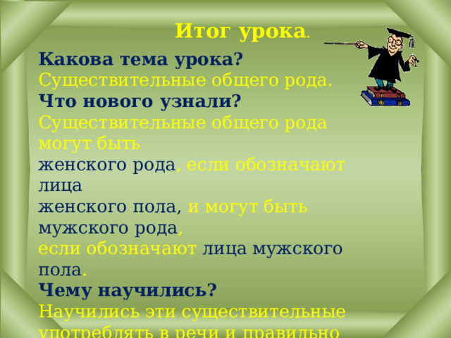 Итог урока . Какова тема урока? Существительные общего рода. Что нового узнали? Существительные общего рода могут быть женского рода , если обозначают лица женского пола, и могут быть мужского рода , если обозначают лица мужского пола . Чему научились? Научились эти существительные употреблять в речи и правильно согласовывать их с прилагательными, местоимениями и глаголами в п.в. 