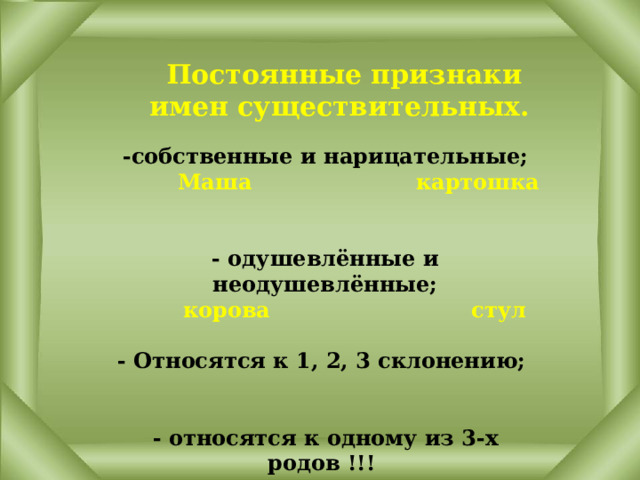 Постоянные признаки имен существительных. -собственные и нарицательные;   Маша картошка   - одушевлённые и неодушевлённые;  корова стул  - Относятся к 1, 2, 3 склонению;    - относятся к одному из 3-х родов !!!  ж.р., м.р., с.р.  парта кофе шимпанзе 