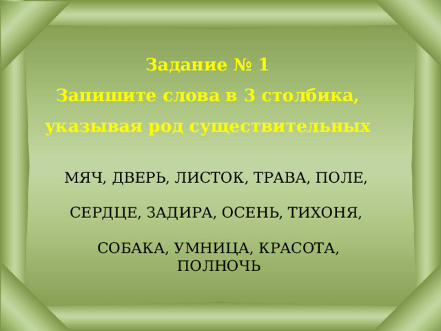 Задание № 1  Запишите слова в 3 столбика, указывая род существительных МЯЧ, ДВЕРЬ, ЛИСТОК, ТРАВА, ПОЛЕ,   СЕРДЦЕ, ЗАДИРА, ОСЕНЬ, ТИХОНЯ,   СОБАКА, УМНИЦА, КРАСОТА, ПОЛНОЧЬ 