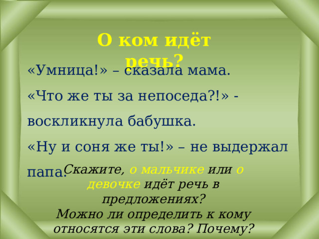 О ком идёт речь? «Умница!» – сказала мама.  «Что же ты за непоседа?!» - воскликнула бабушка.  «Ну и соня же ты!» – не выдержал папа. Скажите, о  мальчике или о девочке идёт речь в предложениях?  Можно ли определить к кому относятся эти слова? Почему? 