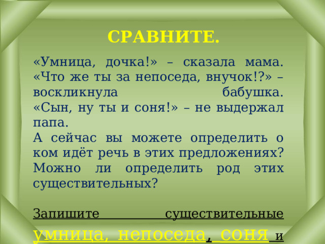 СРАВНИТЕ. «Умница, дочка!» – сказала мама.  «Что же ты за непоседа, внучок!?» – воскликнула бабушка.  «Сын, ну ты и соня!» – не выдержал папа.  А сейчас вы можете определить о ком идёт речь в этих предложениях? Можно ли определить род этих существительных?   Запишите существительные умница, непоседа ,  соня и определите род. 
