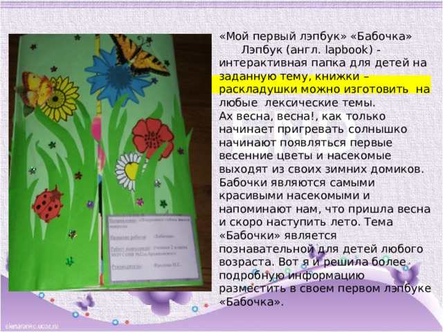 «Мой первый лэпбук» «Бабочка»  Лэпбук (англ. lapbook) - интерактивная папка для детей на заданную тему, книжки – раскладушки можно изготовить на любые лексические темы.  Ах весна, весна!, как только начинает пригревать солнышко начинают появляться первые весенние цветы и насекомые выходят из своих зимних домиков. Бабочки являются самыми красивыми насекомыми и напоминают нам, что пришла весна и скоро наступить лето. Тема «Бабочки» является познавательной для детей любого возраста. Вот я и решила более подробную информацию разместить в своем первом лэпбуке «Бабочка». 