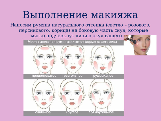Выполнение макияжа Наносим румяна натурального оттенка (светло – розового, персикового, корица) на боковую часть скул, которые мягко подчеркнут линию скул вашего лица. 