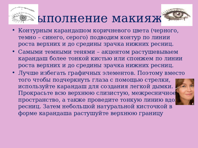 Выполнение макияжа Контурным карандашом коричневого цвета (черного, темно – синего, серого) подводим контур по линии роста верхних и до средины зрачка нижних ресниц. Самыми темными тенями – акцентом растушевываем карандаш более тонкой кистью или спонжем по линии роста верхних и до средины зрачка нижних ресниц. Лучше избегать графичных элементов. Поэтому вместо того чтобы подчеркнуть глаза с помощью стрелки, используйте карандаш для создания легкой дымки. Прокрасьте всю верхнюю слизистую, межресничное пространство, а также проведите тонкую линию вдоль ресниц. Затем небольшой натуральной кисточкой в форме карандаша растушуйте верхнюю границу 
