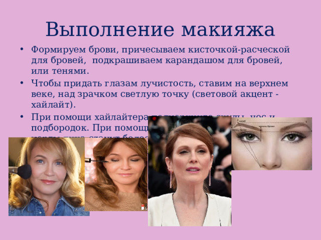 Выполнение макияжа Формируем брови, причесываем кисточкой-расческой для бровей, подкрашиваем карандашом для бровей, или тенями. Чтобы придать глазам лучистость, ставим на верхнем веке, над зрачком светлую точку (световой акцент - хайлайт). При помощи хайлайтера подчеркните скулы, нос и подбородок. При помощи такой легкой коррекции черты лица станут более выразительными.  Наносим тушь для ресниц. 