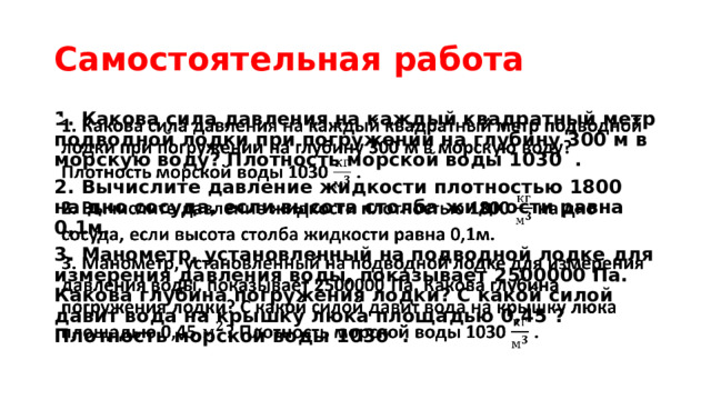 Самостоятельная работа 1. Какова сила давления на каждый квадратный метр подводной лодки при погружении на глубину 300 м в морскую воду? Плотность морской воды 1030 .   2. Вычислите давление жидкости плотностью 1800 на дно сосуда, если высота столба жидкости равна 0,1м. 3. Манометр, установленный на подводной лодке для измерения давления воды, показывает 2500000 Па. Какова глубина погружения лодки? С какой силой давит вода на крышку люка площадью 0,45 ? Плотность морской воды 1030 . 