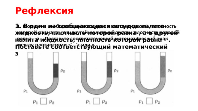 Рефлексия 1. В один из сообщающихся сосудов налита жидкость, плотность которой равна , а в другой налита жидкость, плотность которой равна - . Поставьте соответствующий математический знак между плотностями или = .   