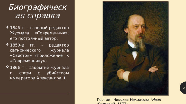 Биографическая справка 1846 г. – главный редактор Журнала «Современник», его постоянный автор. 1850-е гг. – редактор сатирического журнала «Свисток» (приложение к «Современнику») 1866 г. – закрытие журнала в связи с убийством императора Александра II. 1 Портрет Николая Некрасова (Иван Крамской, 1877) 