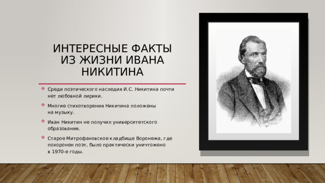 Интересные факты из жизни Ивана Никитина Среди поэтического наследия И.С. Никитина почти нет любовной лирики. Многие стихотворения Никитина положены на музыку. Иван Никитин не получил университетского образования. Старое Митрофановское кладбище Воронежа, где похоронен поэт, было практически уничтожено в 1970-е годы. 