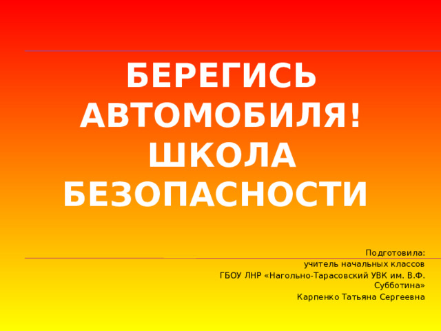 Берегись автомобиля!  Школа безопасности Подготовила: учитель начальных классов ГБОУ ЛНР «Нагольно-Тарасовский УВК им. В.Ф. Субботина» Карпенко Татьяна Сергеевна 